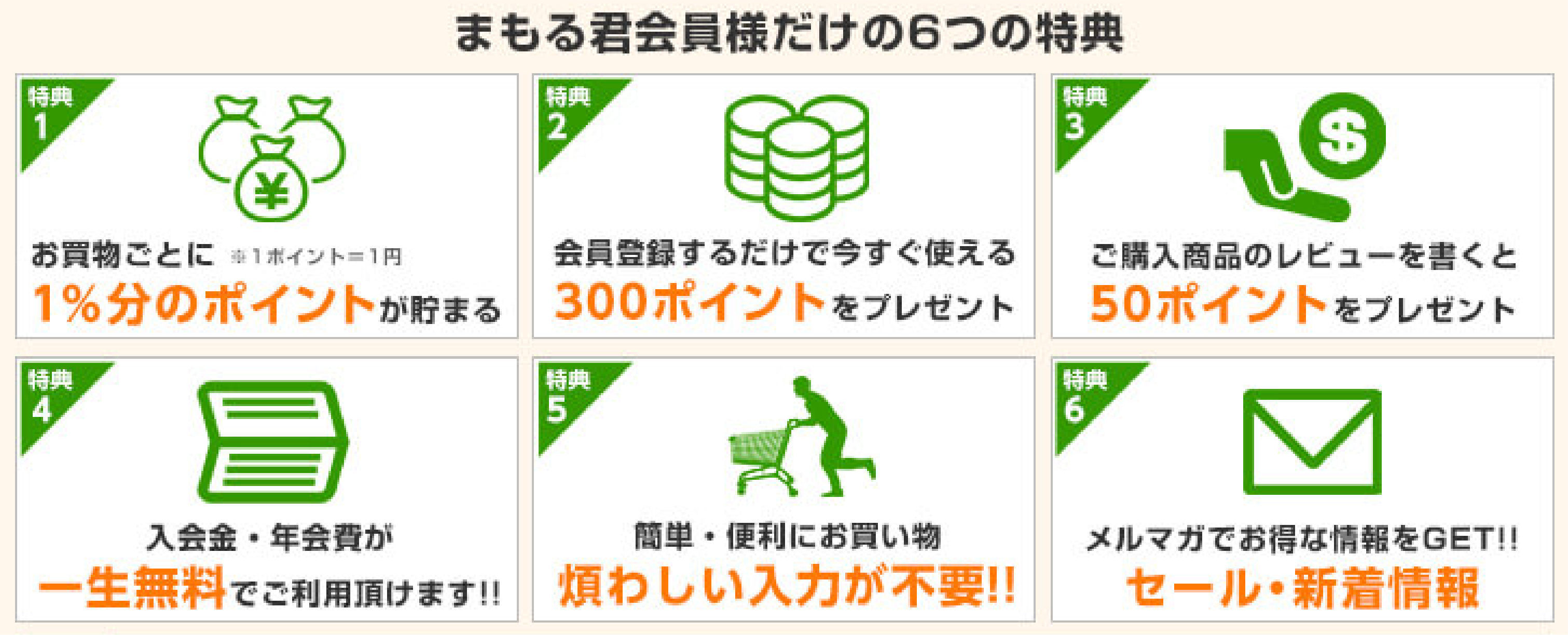 まもる君会員だけの6つの特典
		1.お買い物ごとに1%分のポイントが貯まる
		2.会員登録するだけで今すぐ使える300ポイントをプレゼント
		3.ご購入商品のレビューを書くと50ポイントをプレゼント
		4.入会金・年会費が一生無料でご利用頂けます
		5.簡単・便利にお買い物　煩わしい入力が不要
		6.メルマガでお得な情報をGET　セール・新着情報
